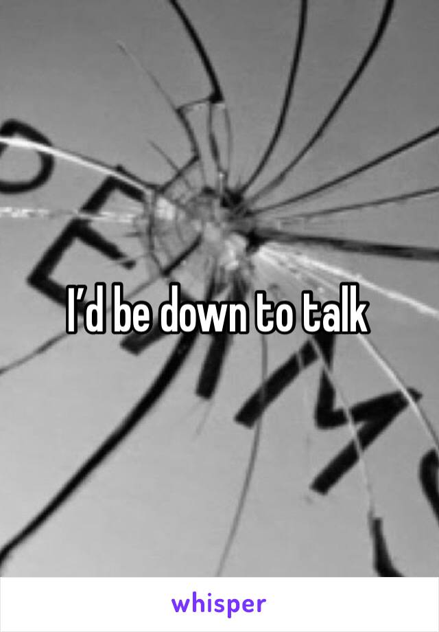 I’d be down to talk