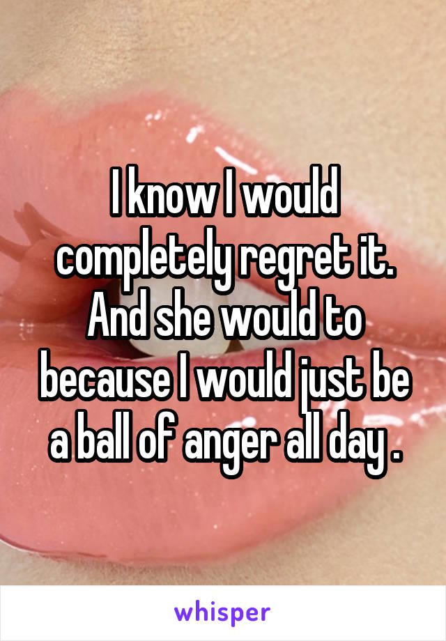 I know I would completely regret it. And she would to because I would just be a ball of anger all day .