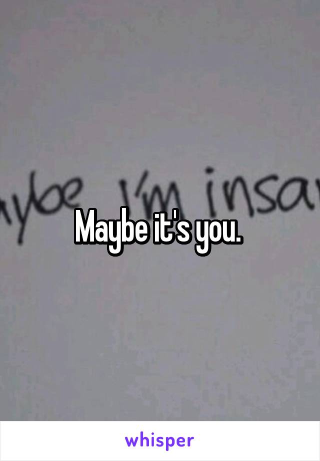 Maybe it's you. 