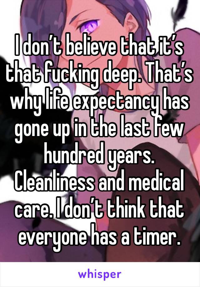 I don’t believe that it’s that fucking deep. That’s why life expectancy has gone up in the last few hundred years. Cleanliness and medical care. I don’t think that everyone has a timer.
