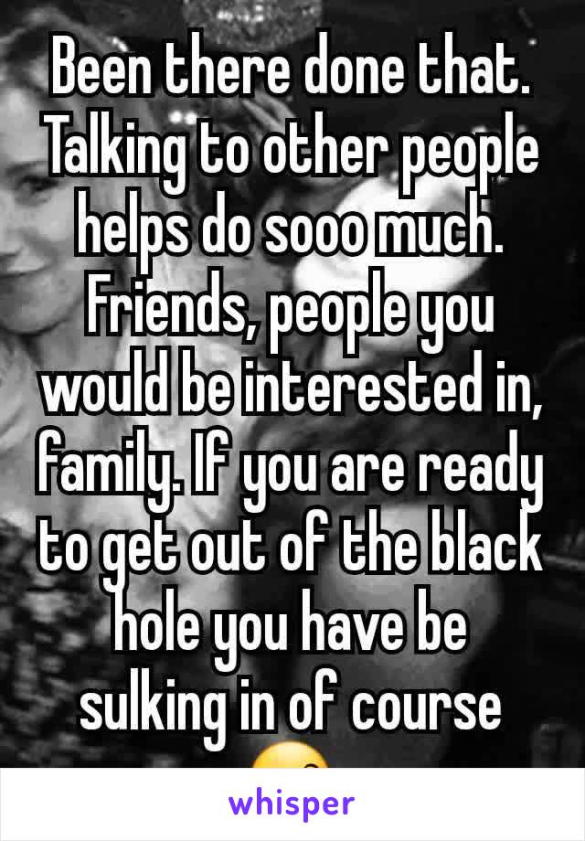 Been there done that. Talking to other people helps do sooo much. Friends, people you would be interested in, family. If you are ready to get out of the black hole you have be sulking in of course 😙