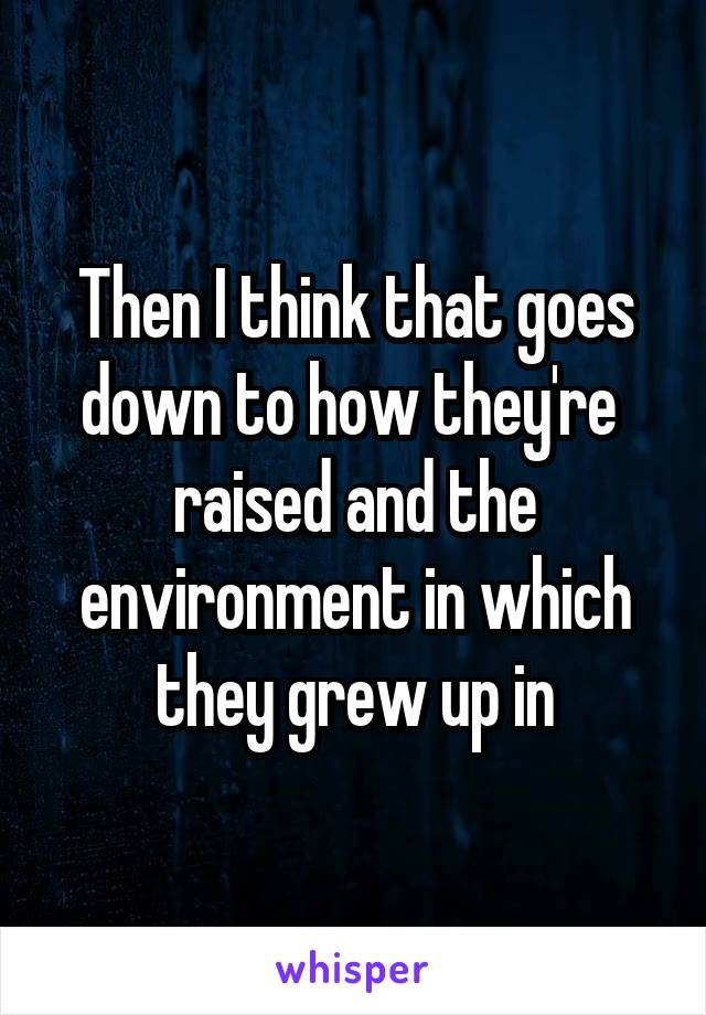 Then I think that goes down to how they're  raised and the environment in which they grew up in