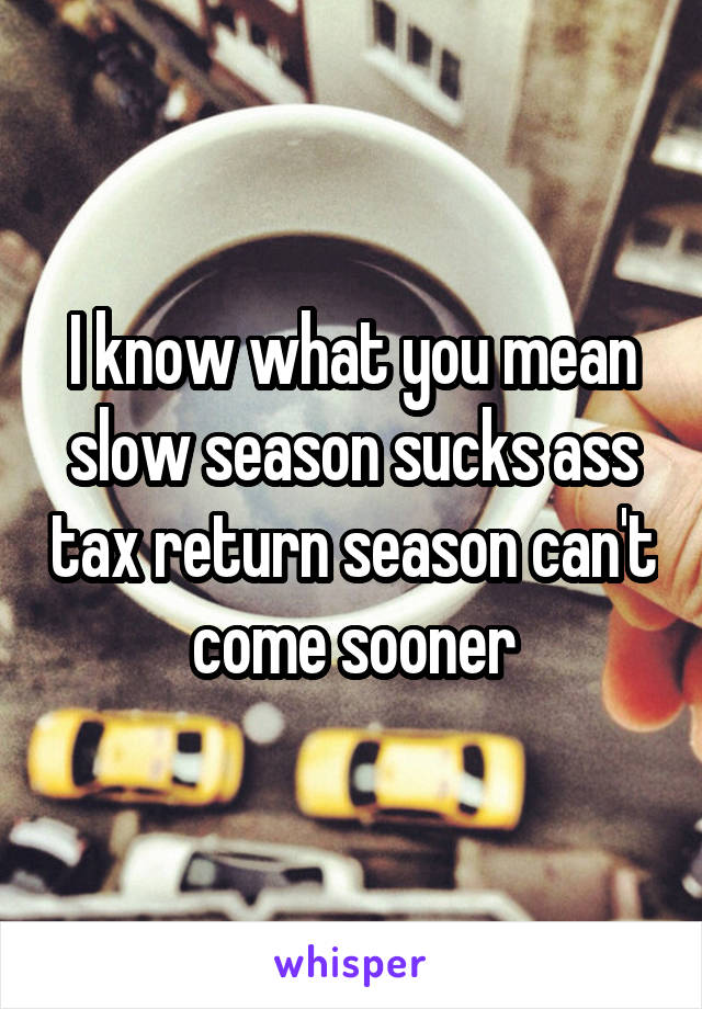 I know what you mean slow season sucks ass tax return season can't come sooner