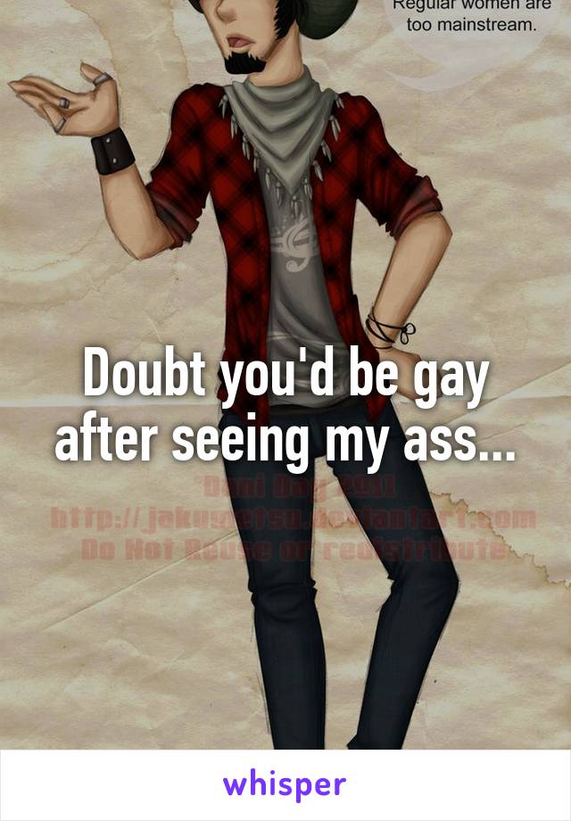 Doubt you'd be gay after seeing my ass...