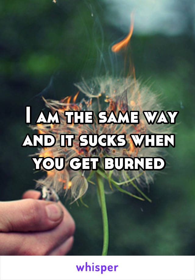  I am the same way and it sucks when you get burned