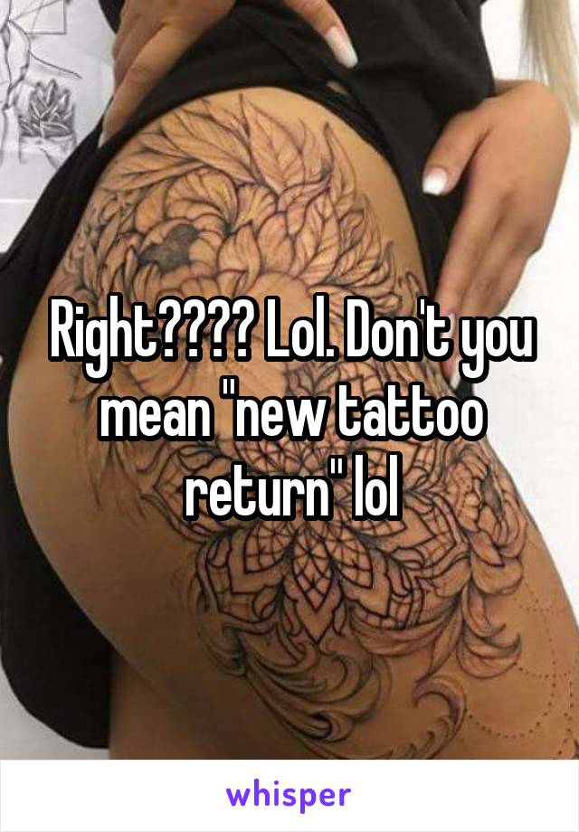 Right???? Lol. Don't you mean "new tattoo return" lol
