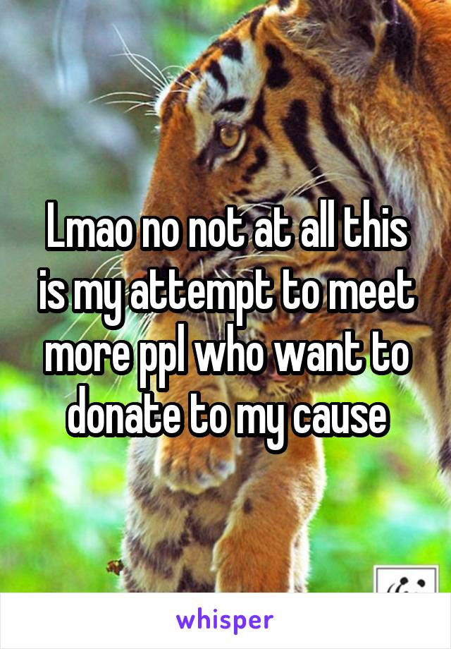 Lmao no not at all this is my attempt to meet more ppl who want to donate to my cause