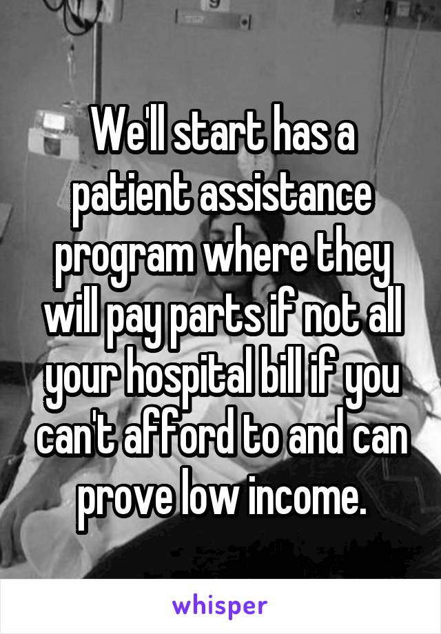 We'll start has a patient assistance program where they will pay parts if not all your hospital bill if you can't afford to and can prove low income.