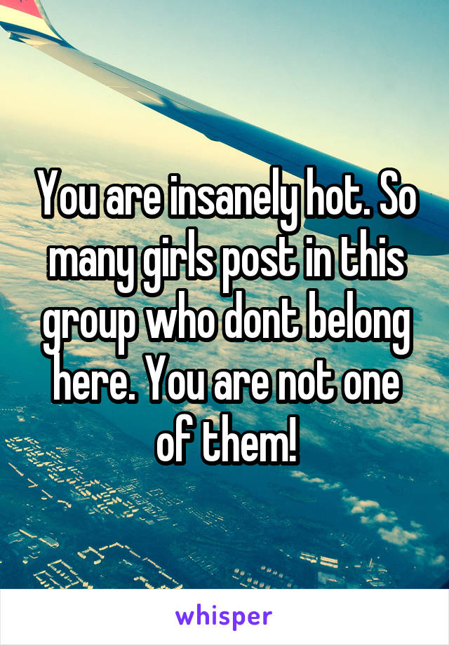 You are insanely hot. So many girls post in this group who dont belong here. You are not one of them!