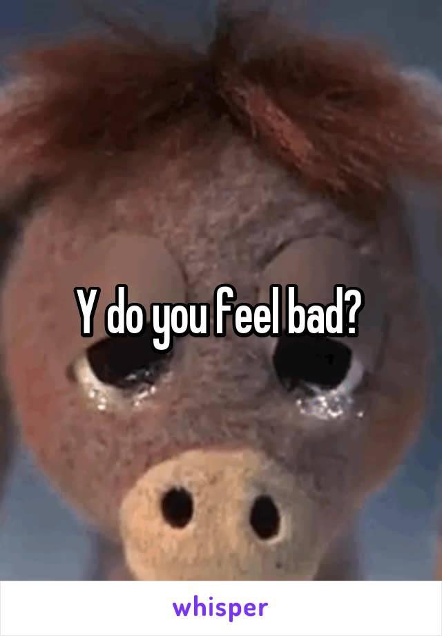 Y do you feel bad? 