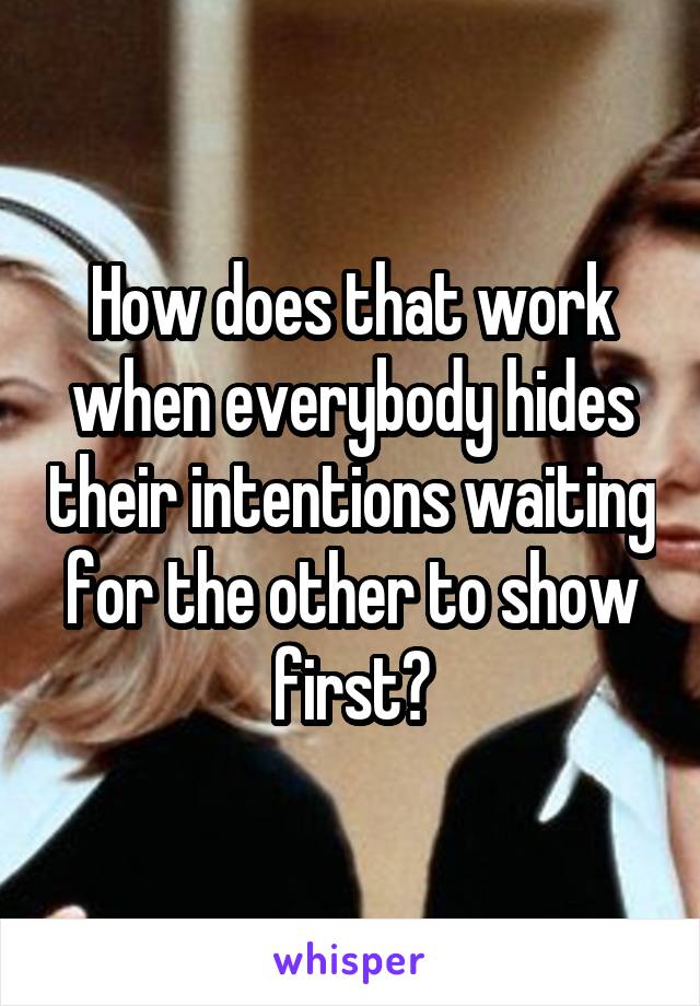 How does that work when everybody hides their intentions waiting for the other to show first?