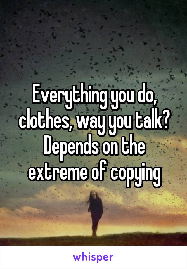 Everything you do, clothes, way you talk? Depends on the extreme of copying