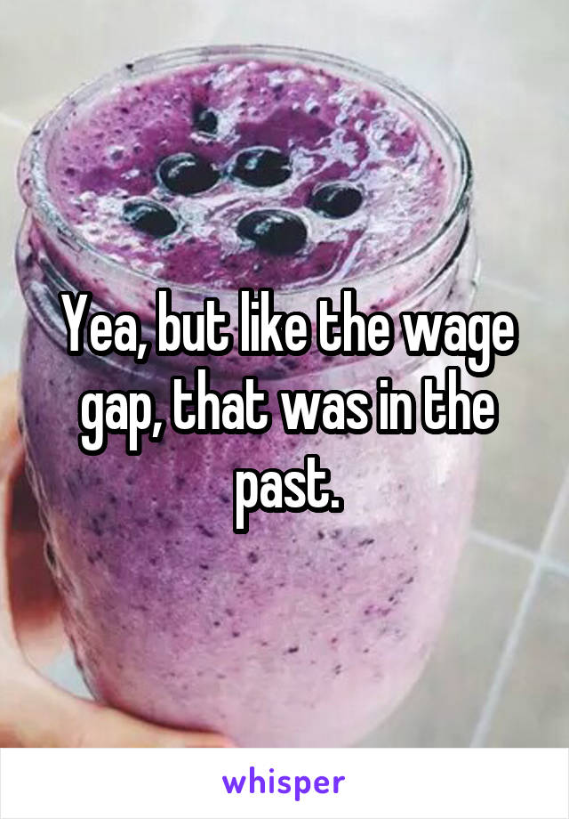 Yea, but like the wage gap, that was in the past.