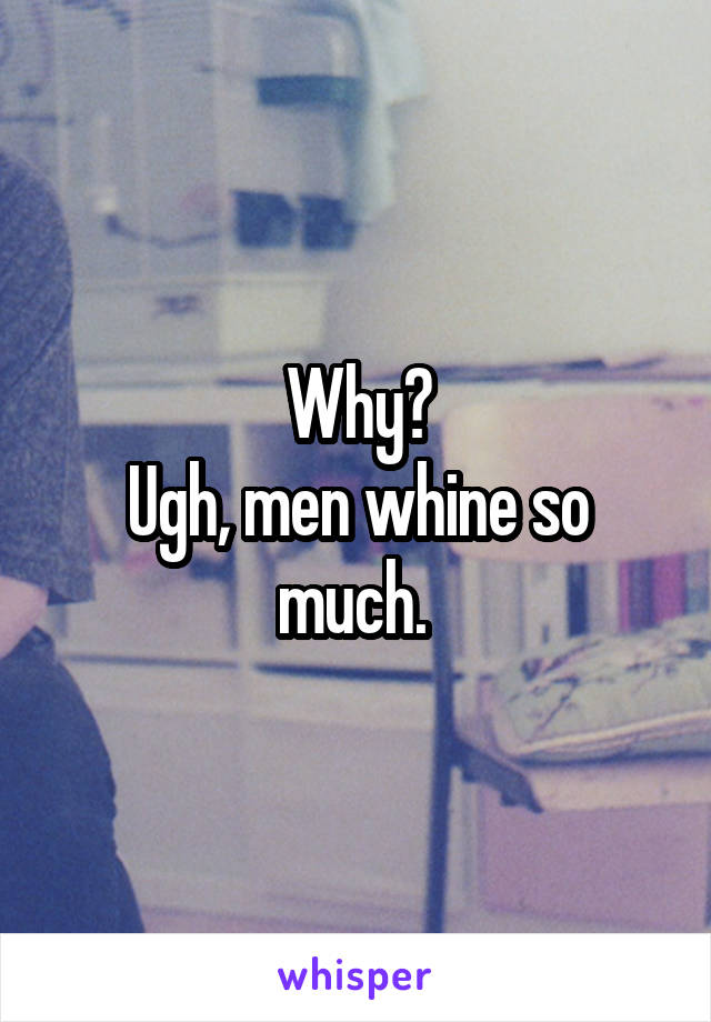 Why?
Ugh, men whine so much. 
