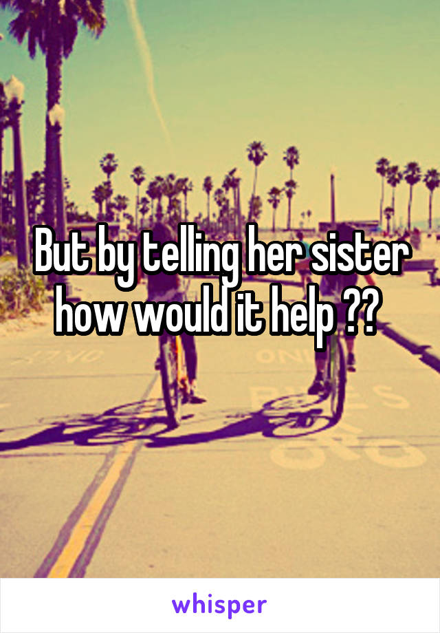 But by telling her sister how would it help ?? 
