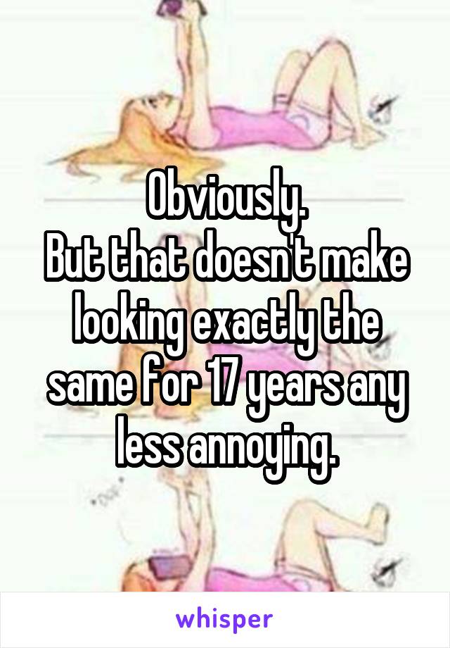 Obviously.
But that doesn't make looking exactly the same for 17 years any less annoying.