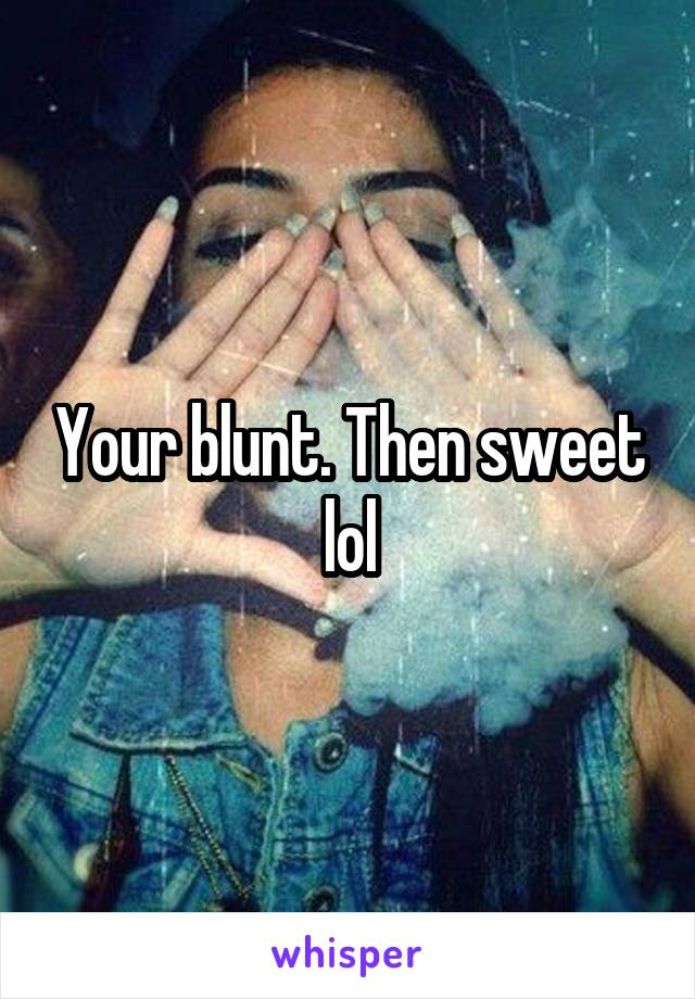 Your blunt. Then sweet lol