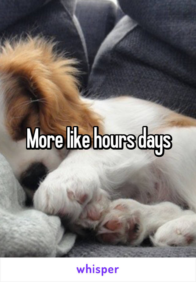 More like hours days