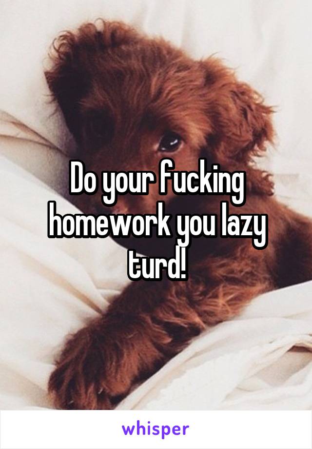 Do your fucking homework you lazy turd!