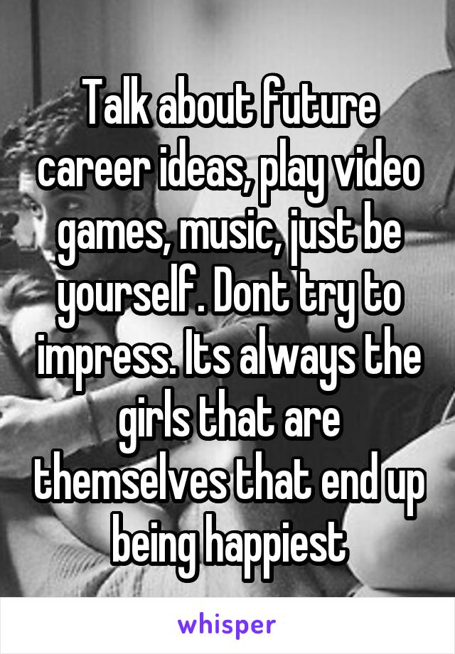 Talk about future career ideas, play video games, music, just be yourself. Dont try to impress. Its always the girls that are themselves that end up being happiest