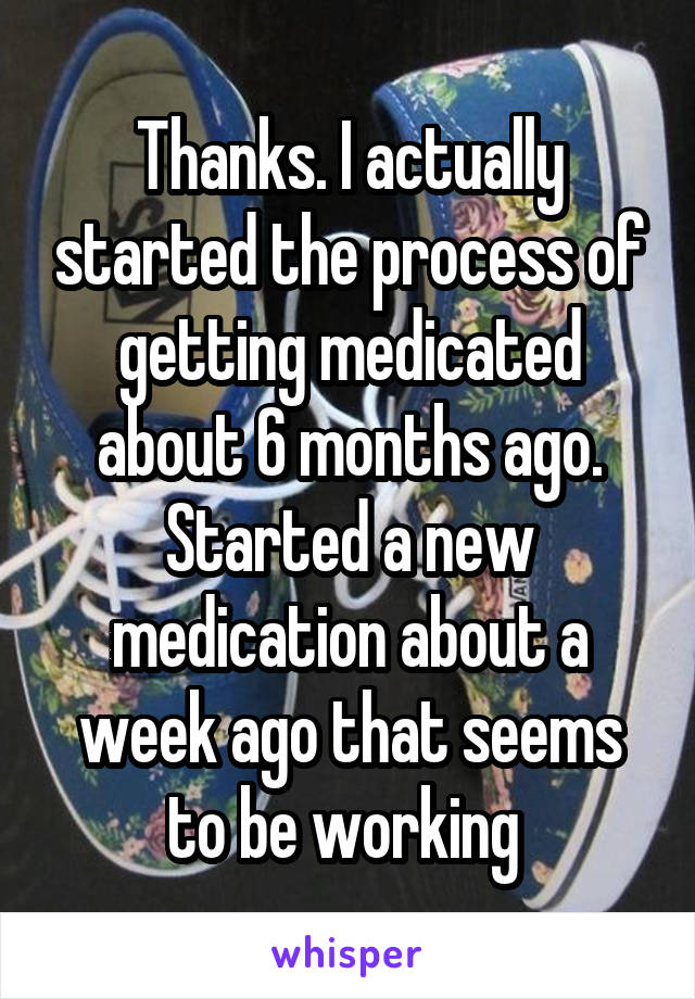 Thanks. I actually started the process of getting medicated about 6 months ago. Started a new medication about a week ago that seems to be working 