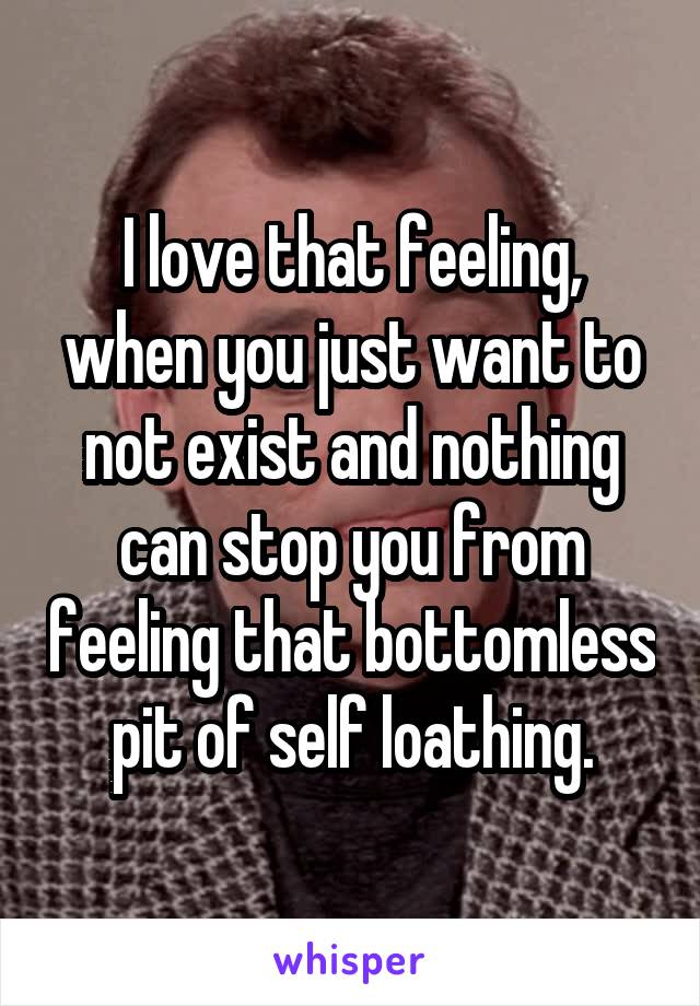 I love that feeling, when you just want to not exist and nothing can stop you from feeling that bottomless pit of self loathing.