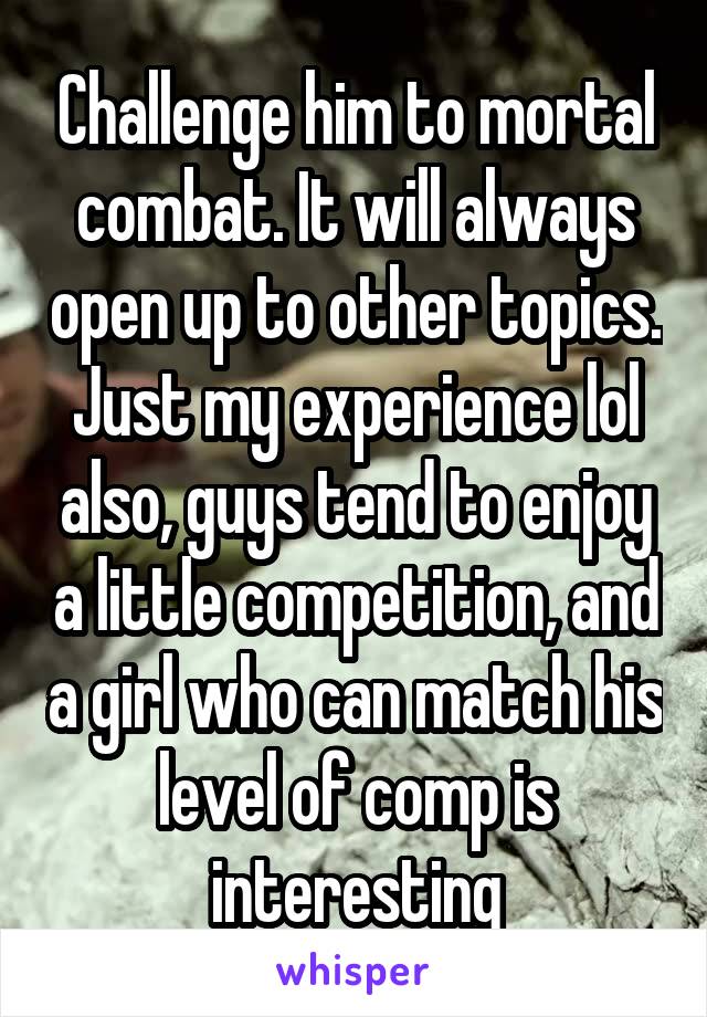 Challenge him to mortal combat. It will always open up to other topics. Just my experience lol also, guys tend to enjoy a little competition, and a girl who can match his level of comp is interesting