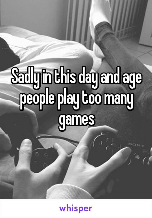 Sadly in this day and age people play too many games

