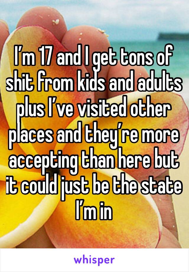 I’m 17 and I get tons of shit from kids and adults plus I’ve visited other places and they’re more accepting than here but it could just be the state I’m in