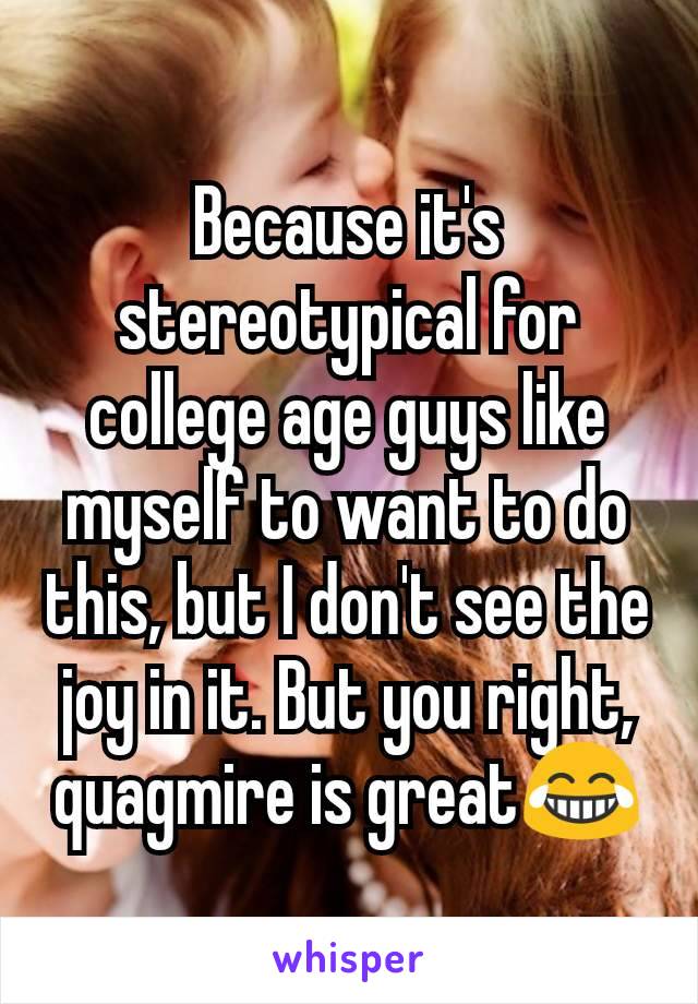 Because it's stereotypical for college age guys like myself to want to do this, but I don't see the joy in it. But you right, quagmire is great😂
