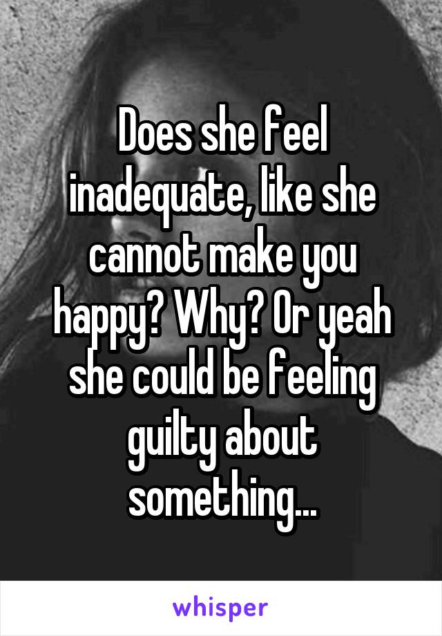 Does she feel inadequate, like she cannot make you happy? Why? Or yeah she could be feeling guilty about something...