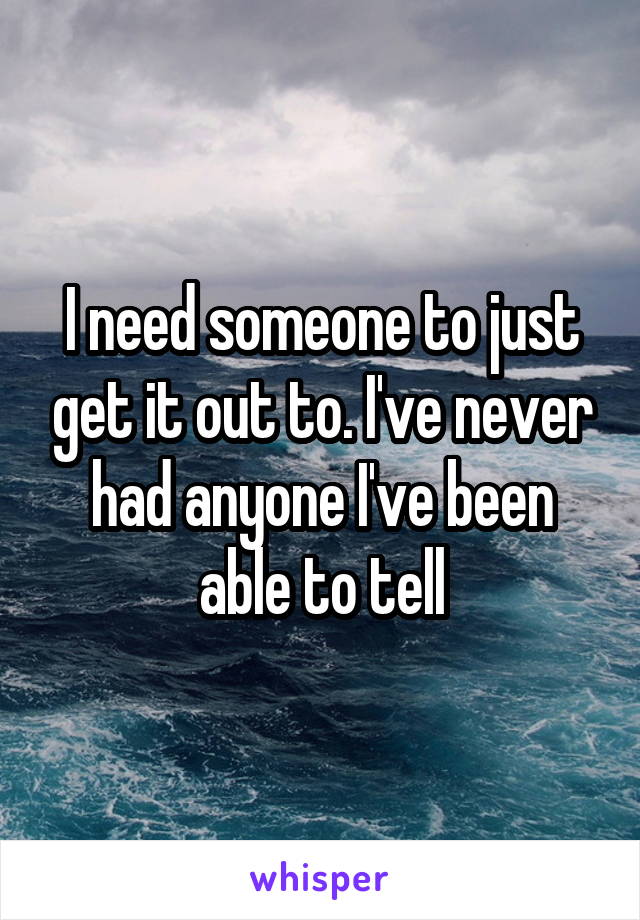 I need someone to just get it out to. I've never had anyone I've been able to tell