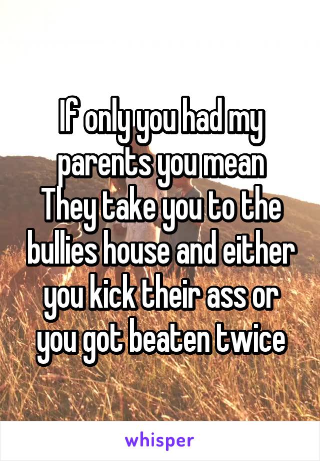 If only you had my parents you mean
They take you to the bullies house and either you kick their ass or you got beaten twice