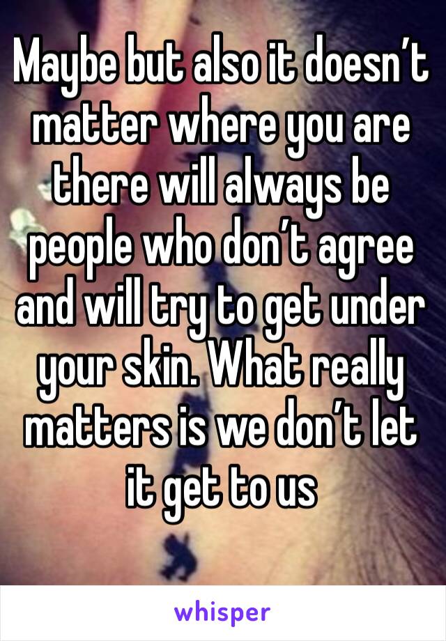 Maybe but also it doesn’t matter where you are there will always be people who don’t agree and will try to get under your skin. What really matters is we don’t let it get to us 