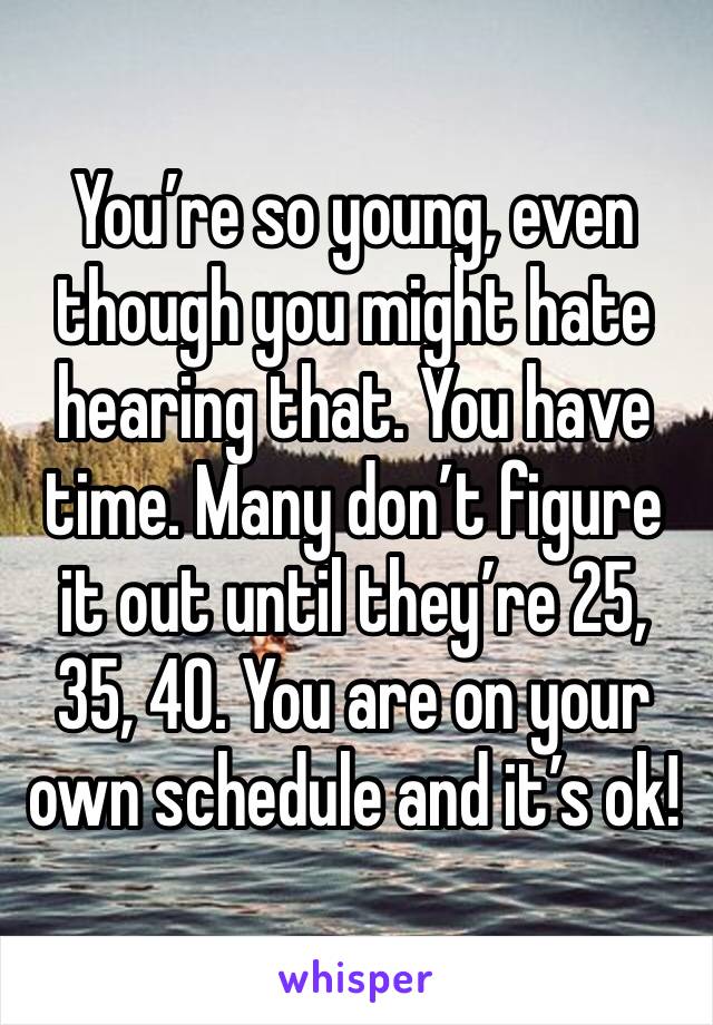You’re so young, even though you might hate hearing that. You have time. Many don’t figure it out until they’re 25, 35, 40. You are on your own schedule and it’s ok!