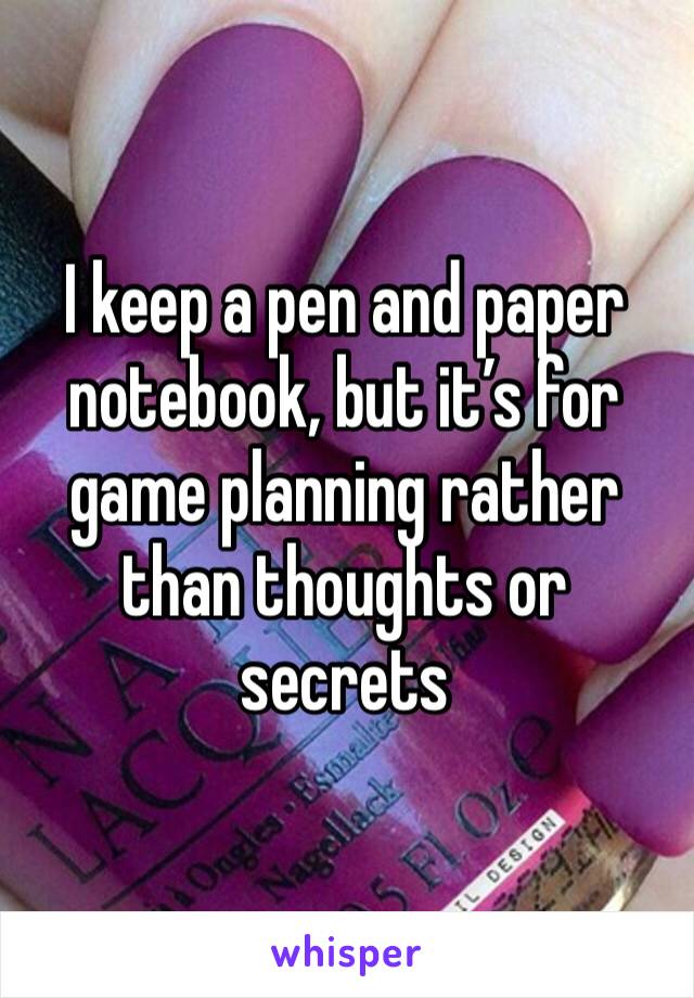 I keep a pen and paper notebook, but it’s for game planning rather than thoughts or secrets