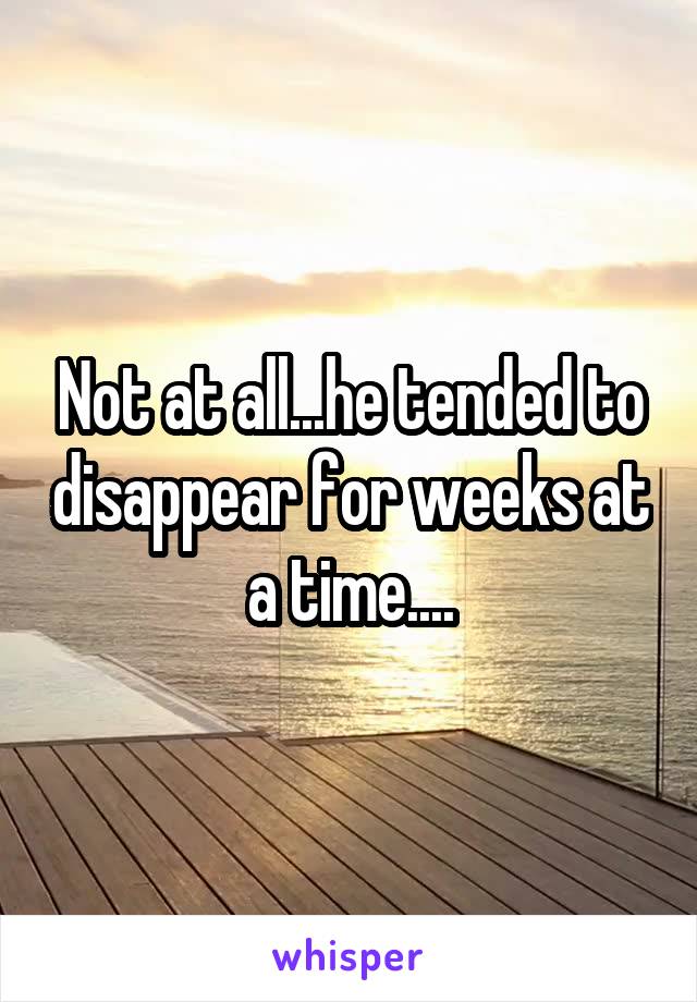 Not at all...he tended to disappear for weeks at a time....