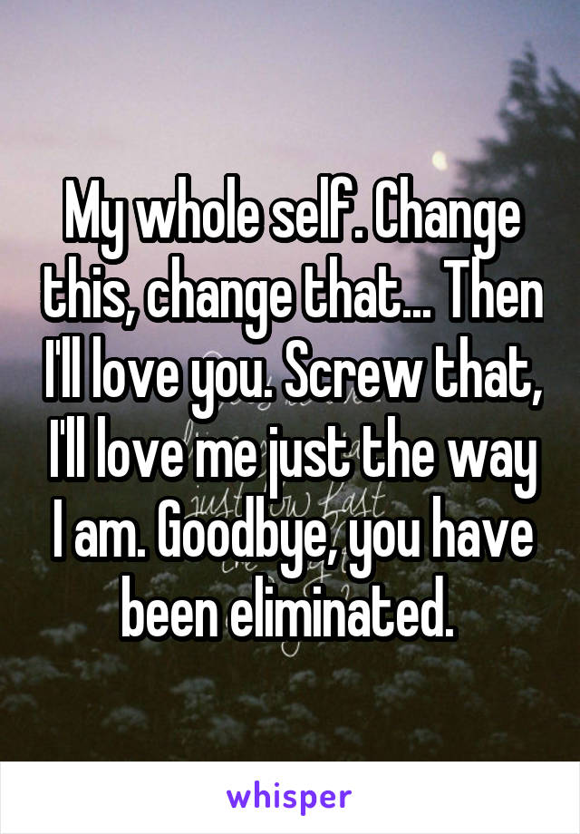 My whole self. Change this, change that... Then I'll love you. Screw that, I'll love me just the way I am. Goodbye, you have been eliminated. 