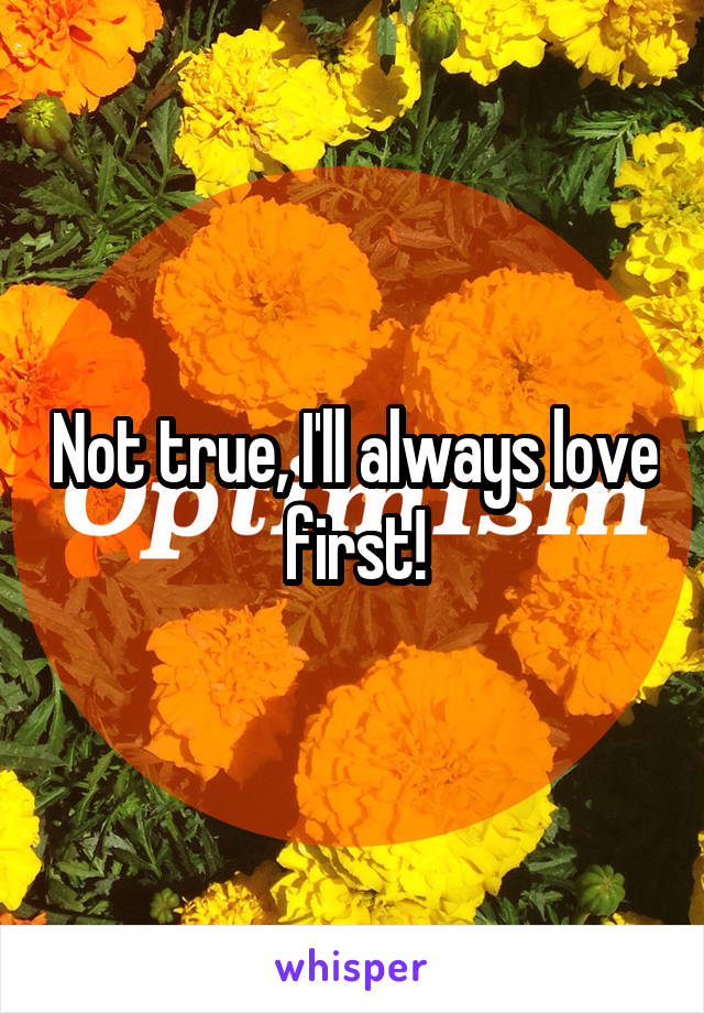 Not true, I'll always love first!