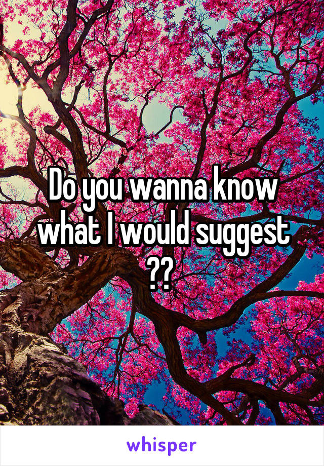 Do you wanna know what I would suggest ?? 