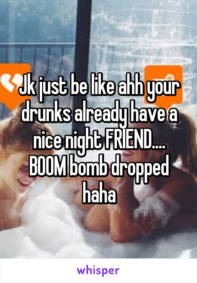 Jk just be like ahh your drunks already have a nice night FRIEND.... BOOM bomb dropped haha