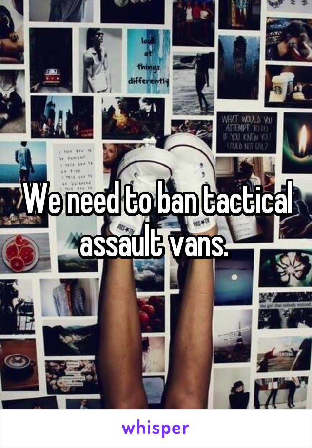 We need to ban tactical assault vans. 