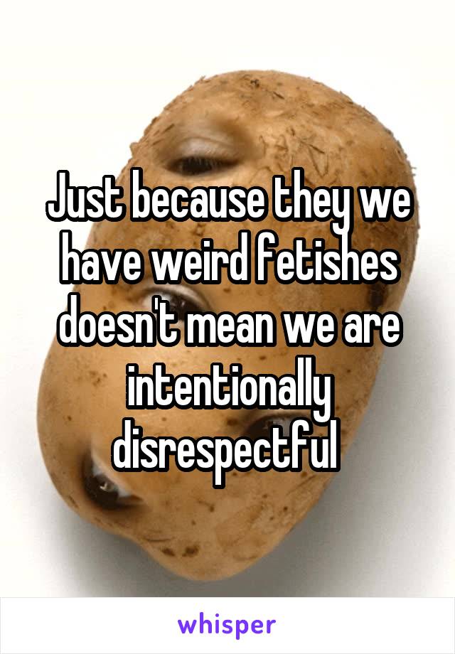 Just because they we have weird fetishes doesn't mean we are intentionally disrespectful 