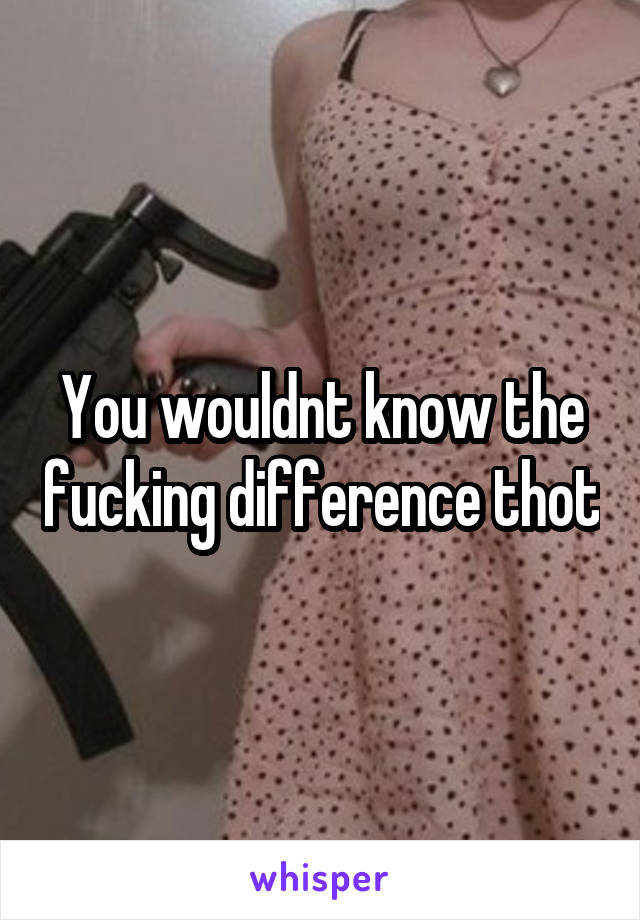 You wouldnt know the fucking difference thot