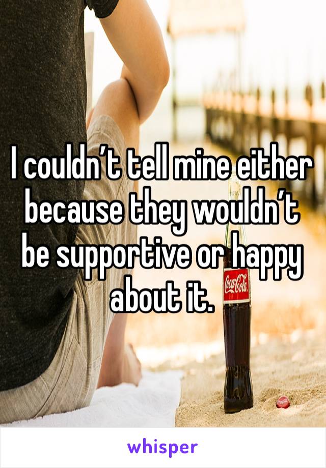 I couldn’t tell mine either because they wouldn’t be supportive or happy about it.