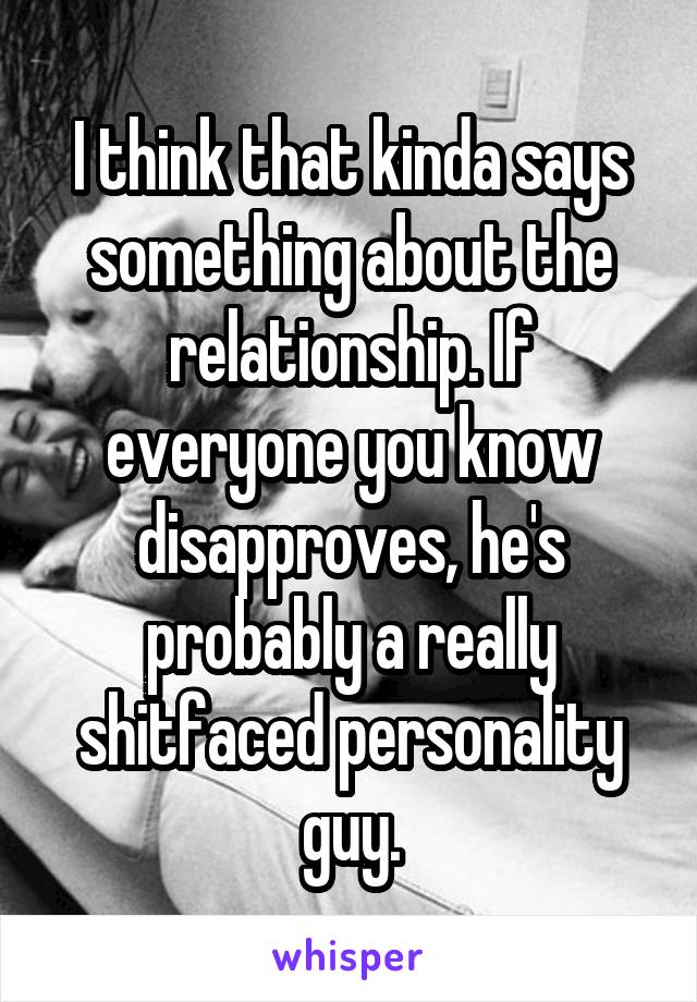 I think that kinda says something about the relationship. If everyone you know disapproves, he's probably a really shitfaced personality guy.