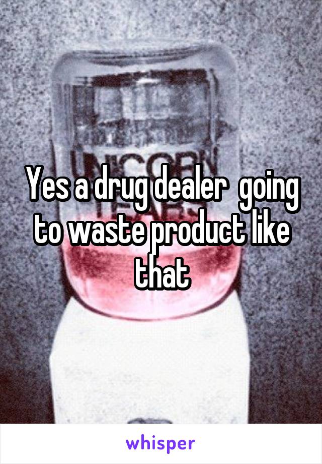 Yes a drug dealer  going to waste product like that