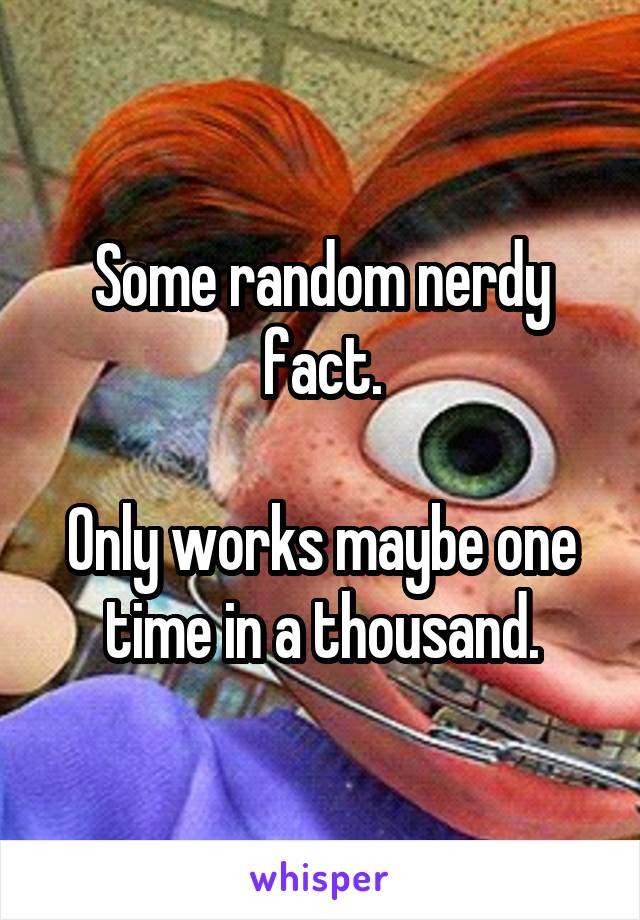 Some random nerdy fact.

Only works maybe one time in a thousand.