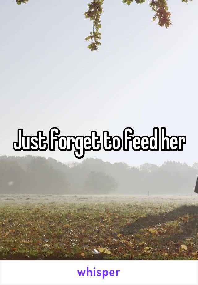 Just forget to feed her