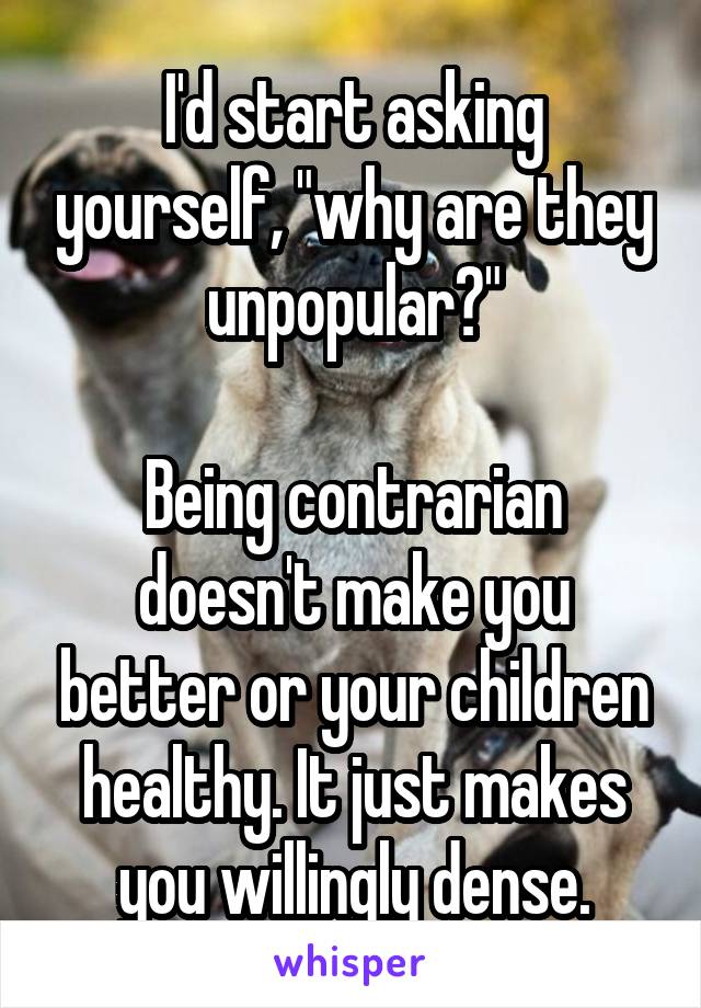 I'd start asking yourself, "why are they unpopular?"

Being contrarian doesn't make you better or your children healthy. It just makes you willingly dense.
